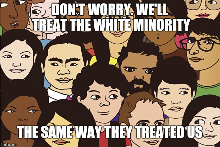 DON'T WORRY. WE'LL TREAT THE WHITE MINORITY THE SAME WAY THEY TREATED US | made w/ Imgflip meme maker