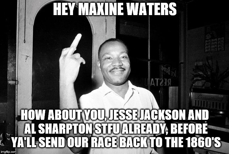 Best prescription given by a doctor | HEY MAXINE WATERS; HOW ABOUT YOU, JESSE JACKSON AND AL SHARPTON STFU ALREADY, BEFORE YA'LL SEND OUR RACE BACK TO THE 1860'S | image tagged in mlk jr,maxine waters,stfu | made w/ Imgflip meme maker