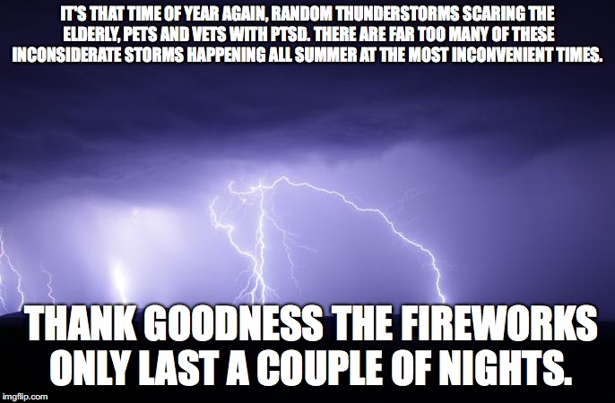 summer fireworks | IT'S THAT TIME OF YEAR AGAIN, RANDOM THUNDERSTORMS SCARING THE ELDERLY, PETS AND VETS WITH PTSD. THERE ARE FAR TOO MANY OF THESE INCONSIDERATE STORMS HAPPENING ALL SUMMER AT THE MOST INCONVENIENT TIMES. THANK GOODNESS THE FIREWORKS ONLY LAST A COUPLE OF NIGHTS. | image tagged in fireworks,thunderstorm,memes,ptsd | made w/ Imgflip meme maker
