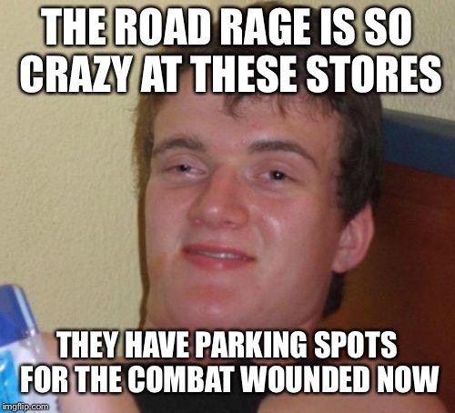 10 Guy Meme | THE ROAD RAGE IS SO CRAZY AT THESE STORES; THEY HAVE PARKING SPOTS FOR THE COMBAT WOUNDED NOW | image tagged in memes,10 guy | made w/ Imgflip meme maker