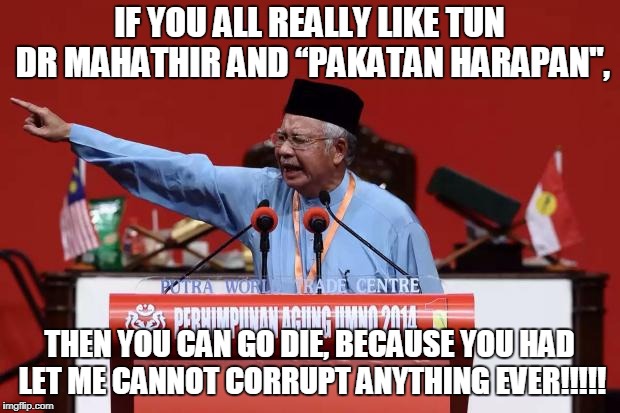 Najib says you go and die | IF YOU ALL REALLY LIKE TUN DR MAHATHIR AND “PAKATAN HARAPAN", THEN YOU CAN GO DIE, BECAUSE YOU HAD LET ME CANNOT CORRUPT ANYTHING EVER!!!!! | image tagged in najib malaysia | made w/ Imgflip meme maker