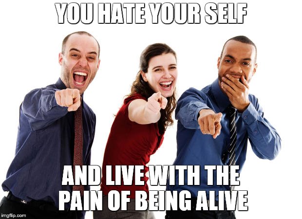 People laughing at you | YOU HATE YOUR SELF; AND LIVE WITH THE PAIN OF BEING ALIVE | image tagged in people laughing at you | made w/ Imgflip meme maker