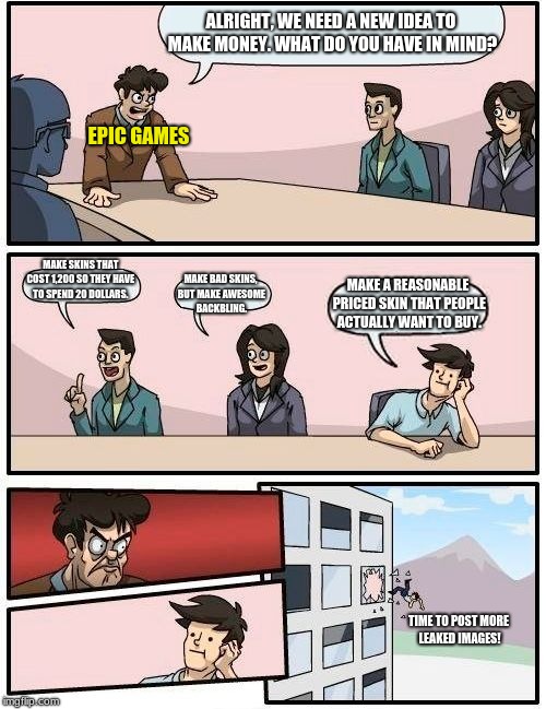 Boardroom Meeting Suggestion Meme | ALRIGHT, WE NEED A NEW IDEA TO MAKE MONEY. WHAT DO YOU HAVE IN MIND? EPIC GAMES; MAKE SKINS THAT COST 1,200 SO THEY HAVE TO SPEND 20 DOLLARS. MAKE BAD SKINS, BUT MAKE AWESOME BACKBLING. MAKE A REASONABLE PRICED SKIN THAT PEOPLE ACTUALLY WANT TO BUY. TIME TO POST MORE LEAKED IMAGES! | image tagged in memes,boardroom meeting suggestion,fortnite meme | made w/ Imgflip meme maker