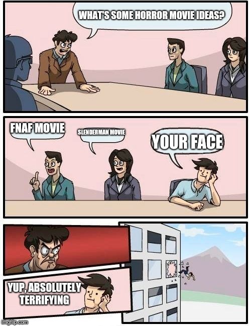 Boardroom Meeting Suggestion Meme | WHAT'S SOME HORROR MOVIE IDEAS? FNAF MOVIE; SLENDERMAN MOVIE; YOUR FACE; YUP, ABSOLUTELY TERRIFYING | image tagged in memes,boardroom meeting suggestion | made w/ Imgflip meme maker