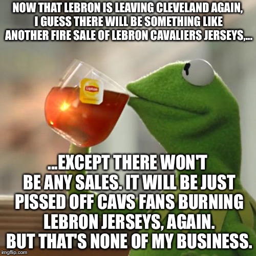 Lebron Cavaliers jersey "fire sale" | NOW THAT LEBRON IS LEAVING CLEVELAND AGAIN, I GUESS THERE WILL BE SOMETHING LIKE ANOTHER FIRE SALE OF LEBRON CAVALIERS JERSEYS,... ...EXCEPT THERE WON'T BE ANY SALES. IT WILL BE JUST PISSED OFF CAVS FANS BURNING LEBRON JERSEYS, AGAIN. BUT THAT'S NONE OF MY BUSINESS. | image tagged in memes,but thats none of my business,kermit the frog,lebron james,lakers,jersey | made w/ Imgflip meme maker
