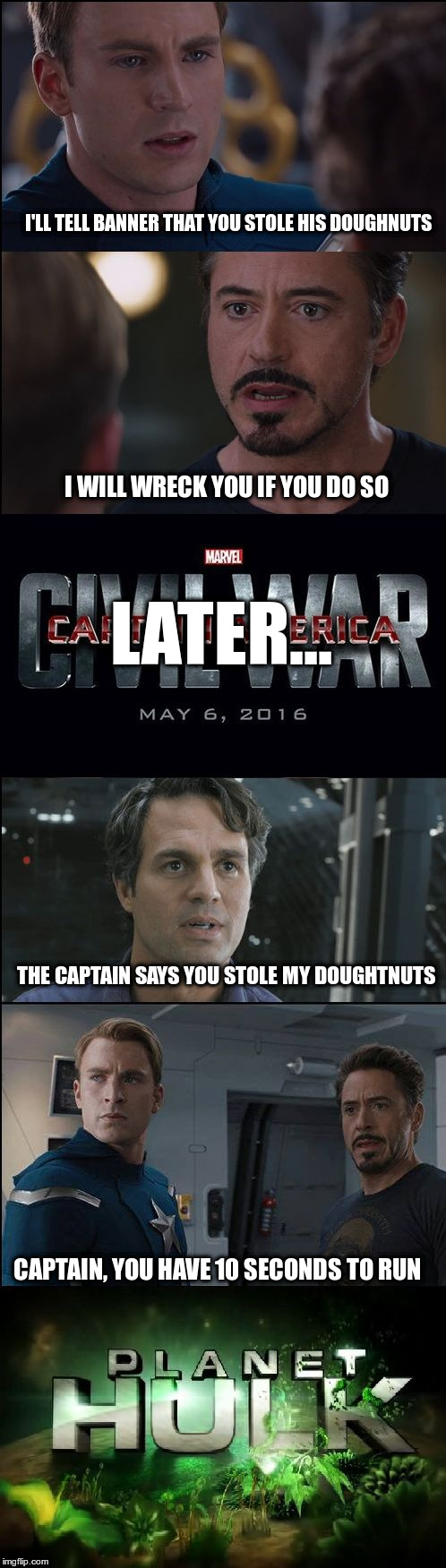 Iron Man/Captain America Doughtnut Fight | I'LL TELL BANNER THAT YOU STOLE HIS DOUGHNUTS; I WILL WRECK YOU IF YOU DO SO; LATER... THE CAPTAIN SAYS YOU STOLE MY DOUGHTNUTS; CAPTAIN, YOU HAVE 10 SECONDS TO RUN | image tagged in civil war/planet hulk | made w/ Imgflip meme maker