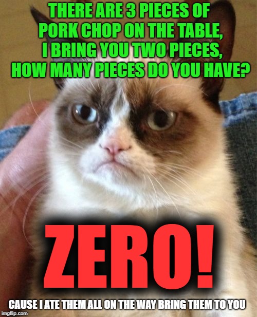 Grumpy Cat Meme | THERE ARE 3 PIECES OF PORK CHOP ON THE TABLE,  I BRING YOU TWO PIECES, HOW MANY PIECES DO YOU HAVE? ZERO! CAUSE I ATE THEM ALL ON THE WAY BRING THEM TO YOU | image tagged in memes,grumpy cat,pork chop,delivery | made w/ Imgflip meme maker