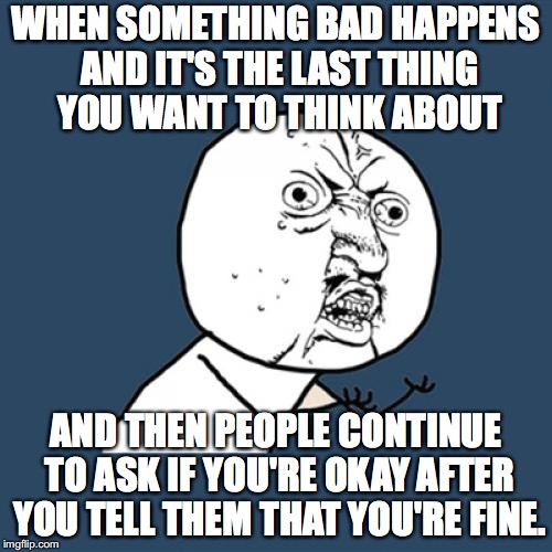 Y U No | WHEN SOMETHING BAD HAPPENS AND IT'S THE LAST THING YOU WANT TO THINK ABOUT; AND THEN PEOPLE CONTINUE TO ASK IF YOU'RE OKAY AFTER YOU TELL THEM THAT YOU'RE FINE. | image tagged in memes,y u no | made w/ Imgflip meme maker