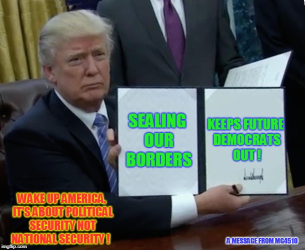 Trump Bill Signing | SEALING OUR BORDERS; KEEPS FUTURE DEMOCRATS OUT ! WAKE UP AMERICA, IT'S ABOUT POLITICAL SECURITY NOT NATIONAL SECURITY ! A MESSAGE FROM MG4510 | image tagged in memes,trump bill signing | made w/ Imgflip meme maker