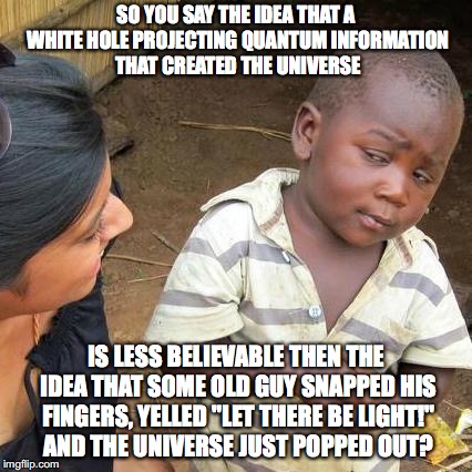 Look up white hole and quantum information, you'll get it eventually | SO YOU SAY THE IDEA THAT A WHITE HOLE PROJECTING QUANTUM INFORMATION THAT CREATED THE UNIVERSE; IS LESS BELIEVABLE THEN THE IDEA THAT SOME OLD GUY SNAPPED HIS FINGERS, YELLED "LET THERE BE LIGHT!" AND THE UNIVERSE JUST POPPED OUT? | image tagged in memes,third world skeptical kid,religion,anti-religion | made w/ Imgflip meme maker