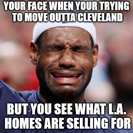LEBRON JAMES | YOUR FACE WHEN YOUR TRYING TO MOVE OUTTA CLEVELAND; BUT YOU SEE WHAT L.A. HOMES ARE SELLING FOR | image tagged in lebron james | made w/ Imgflip meme maker
