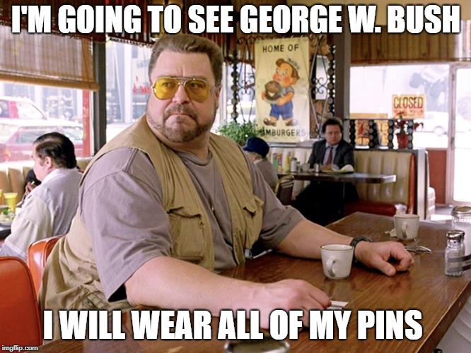 big lebowski coffee | I'M GOING TO SEE GEORGE W. BUSH; I WILL WEAR ALL OF MY PINS | image tagged in big lebowski coffee | made w/ Imgflip meme maker