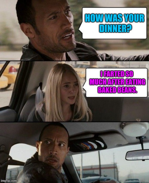 Beans, beans, they're good for your heart, the more you eat, the more you fart. | HOW WAS YOUR DINNER? I FARTED SO MUCH AFTER EATING BAKED BEANS. | image tagged in memes,the rock driving,farts,beans,dinner,girls fart | made w/ Imgflip meme maker