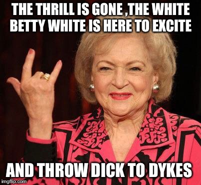 BETTY WHITE | THE THRILL IS GONE ,THE WHITE BETTY WHITE IS HERE TO EXCITE; AND THROW DICK TO DYKES | image tagged in betty white | made w/ Imgflip meme maker