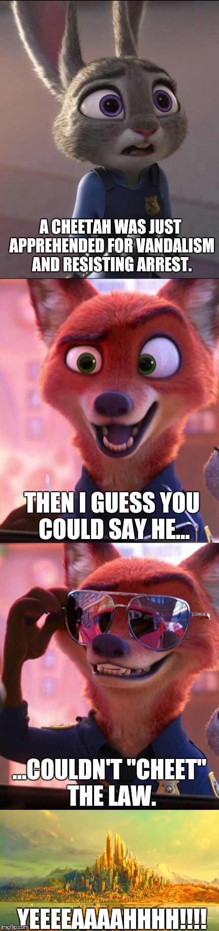 CSI: Zootopia 10 | A CHEETAH WAS JUST APPREHENDED FOR VANDALISM AND RESISTING ARREST. THEN I GUESS YOU COULD SAY HE... ...COULDN'T "CHEET" THE LAW. YEEEEAAAAHHHH!!!! | image tagged in zootopia,judy hopps,nick wilde,parody,funny,memes | made w/ Imgflip meme maker