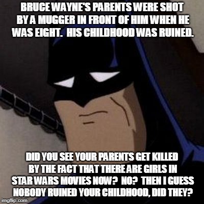 BRUCE WAYNE'S PARENTS WERE SHOT BY A MUGGER IN FRONT OF HIM WHEN HE WAS EIGHT.  HIS CHILDHOOD WAS RUINED. DID YOU SEE YOUR PARENTS GET KILLED BY THE FACT THAT THERE ARE GIRLS IN STAR WARS MOVIES NOW?  NO?  THEN I GUESS NOBODY RUINED YOUR CHILDHOOD, DID THEY? | image tagged in batmans parents | made w/ Imgflip meme maker