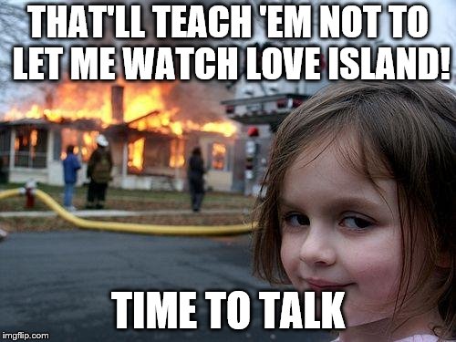 Disaster Girl Meme | THAT'LL TEACH 'EM NOT TO LET ME WATCH LOVE ISLAND! TIME TO TALK | image tagged in memes,disaster girl | made w/ Imgflip meme maker