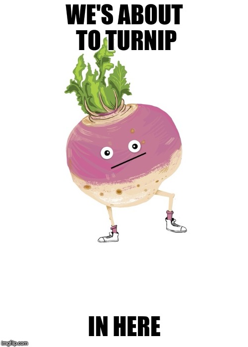turnip, turn-up, turnup | WE'S ABOUT TO TURNIP IN HERE | image tagged in turnip turn-up turnup | made w/ Imgflip meme maker