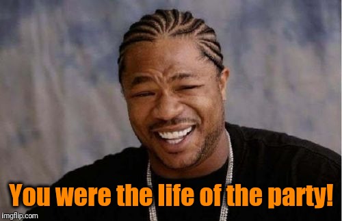 Yo Dawg Heard You Meme | You were the life of the party! | image tagged in memes,yo dawg heard you | made w/ Imgflip meme maker