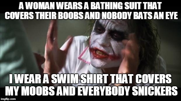 And everybody loses their minds | A WOMAN WEARS A BATHING SUIT THAT COVERS THEIR BOOBS AND NOBODY BATS AN EYE; I WEAR A SWIM SHIRT THAT COVERS MY MOOBS AND EVERYBODY SNICKERS | image tagged in memes,and everybody loses their minds,AdviceAnimals | made w/ Imgflip meme maker