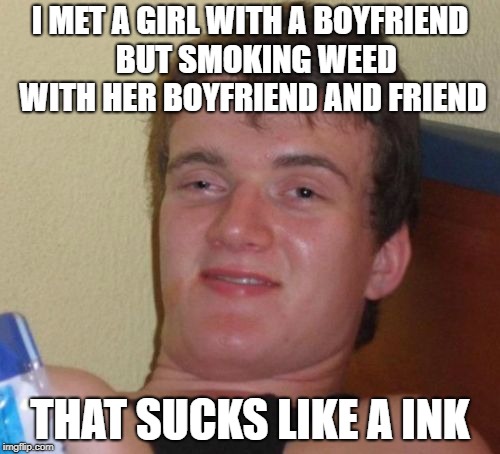 10 Guy Meme | I MET A GIRL WITH A BOYFRIEND  BUT SMOKING WEED WITH HER BOYFRIEND AND FRIEND; THAT SUCKS LIKE A INK | image tagged in memes,10 guy | made w/ Imgflip meme maker