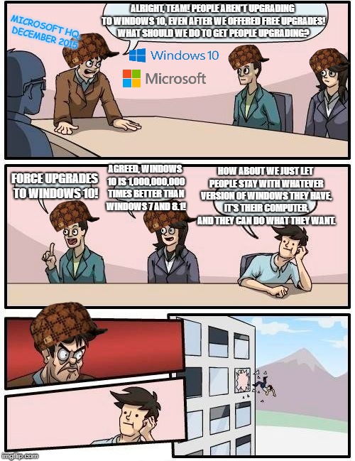 Boardroom Meeting Suggestion Meme | ALRIGHT, TEAM! PEOPLE AREN'T UPGRADING TO WINDOWS 10, EVEN AFTER WE OFFERED FREE UPGRADES! WHAT SHOULD WE DO TO GET PEOPLE UPGRADING? MICROSOFT HQ, DECEMBER 2015; HOW ABOUT WE JUST LET PEOPLE STAY WITH WHATEVER VERSION OF WINDOWS THEY HAVE, IT'S THEIR COMPUTER, AND THEY CAN DO WHAT THEY WANT. FORCE UPGRADES TO WINDOWS 10! AGREED, WINDOWS 10 IS 1,000,000,000 TIMES BETTER THAN WINDOWS 7 AND 8.1! | image tagged in memes,boardroom meeting suggestion,scumbag | made w/ Imgflip meme maker