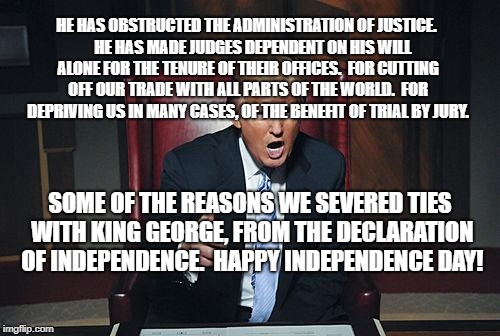 Donald Trump You're Fired | HE HAS OBSTRUCTED THE ADMINISTRATION OF JUSTICE.  

HE HAS MADE JUDGES DEPENDENT ON HIS WILL ALONE FOR THE TENURE OF THEIR OFFICES.

FOR CUTTING OFF OUR TRADE WITH ALL PARTS OF THE WORLD.

FOR DEPRIVING US IN MANY CASES, OF THE BENEFIT OF TRIAL BY JURY. SOME OF THE REASONS WE SEVERED TIES WITH KING GEORGE, FROM THE DECLARATION OF INDEPENDENCE.  HAPPY INDEPENDENCE DAY! | image tagged in donald trump you're fired | made w/ Imgflip meme maker