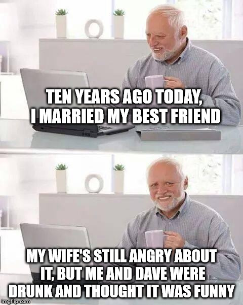 Some wives have no sense of humor. | TEN YEARS AGO TODAY, I MARRIED MY BEST FRIEND; MY WIFE'S STILL ANGRY ABOUT IT, BUT ME AND DAVE WERE DRUNK AND THOUGHT IT WAS FUNNY | image tagged in memes,hide the pain harold | made w/ Imgflip meme maker