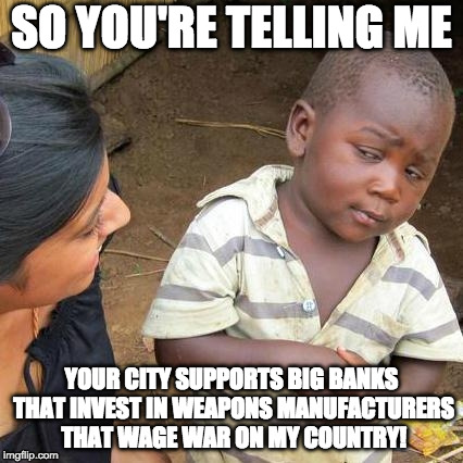Smart Third World Kid | SO YOU'RE TELLING ME; YOUR CITY SUPPORTS BIG BANKS THAT INVEST IN WEAPONS MANUFACTURERS THAT WAGE WAR ON MY COUNTRY! | image tagged in memes,third world skeptical kid | made w/ Imgflip meme maker