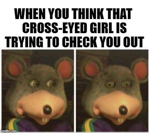 chuck e cheese rat stare |  WHEN YOU THINK THAT CROSS-EYED GIRL IS TRYING TO CHECK YOU OUT | image tagged in chuck e cheese rat stare,funny memes,romance,awkward | made w/ Imgflip meme maker