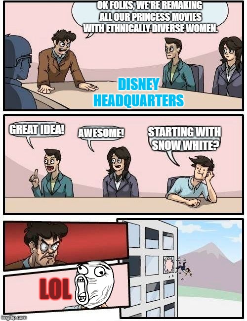 I would find this very funny. | OK FOLKS, WE'RE REMAKING ALL OUR PRINCESS MOVIES WITH ETHNICALLY DIVERSE WOMEN. DISNEY    HEADQUARTERS; GREAT IDEA! AWESOME! STARTING WITH SNOW WHITE? LOL | image tagged in memes,boardroom meeting suggestion | made w/ Imgflip meme maker