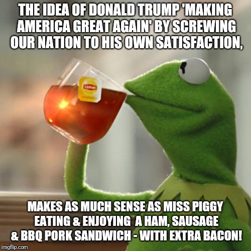 But That's None Of My Business | THE IDEA OF DONALD TRUMP 'MAKING AMERICA GREAT AGAIN' BY SCREWING OUR NATION TO HIS OWN SATISFACTION, MAKES AS MUCH SENSE AS MISS PIGGY EATING & ENJOYING  A HAM, SAUSAGE & BBQ PORK SANDWICH - WITH EXTRA BACON! | image tagged in memes,but thats none of my business,kermit the frog | made w/ Imgflip meme maker