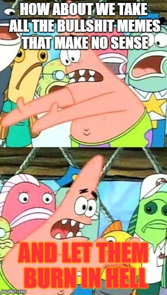 Put It Somewhere Else Patrick Meme | HOW ABOUT WE TAKE ALL THE BULLSHIT MEMES THAT MAKE NO SENSE; AND LET THEM BURN IN HELL | image tagged in memes,put it somewhere else patrick | made w/ Imgflip meme maker