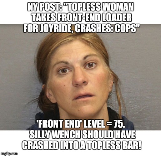 Maximize that 'Front end' action! | NY POST: "TOPLESS WOMAN TAKES FRONT-END LOADER FOR JOYRIDE, CRASHES: COPS"; 'FRONT END' LEVEL = 75.  SILLY WENCH SHOULD HAVE CRASHED INTO A TOPLESS BAR! | image tagged in memes,topless,front end | made w/ Imgflip meme maker