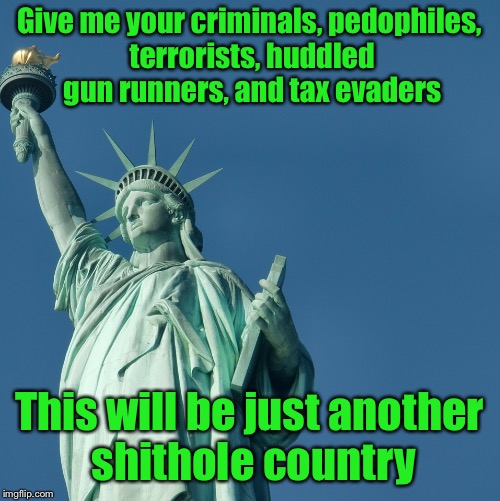 Statue of Liberty | Give me your criminals, pedophiles, terrorists, huddled gun runners, and tax evaders This will be just another shithole country | image tagged in statue of liberty | made w/ Imgflip meme maker