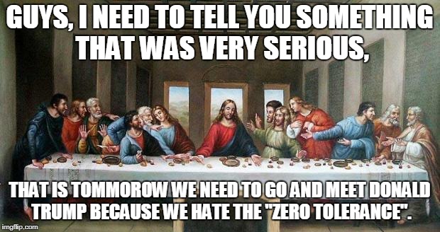 Last supper, than go and meet Donald Trump? | GUYS, I NEED TO TELL YOU SOMETHING THAT WAS VERY SERIOUS, THAT IS TOMMOROW WE NEED TO GO AND MEET DONALD TRUMP BECAUSE WE HATE THE "ZERO TOLERANCE". | image tagged in last supper,donald trump,zero tolerance | made w/ Imgflip meme maker
