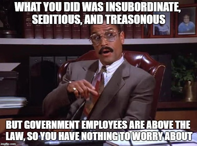 Jackie Child free consultation | WHAT YOU DID WAS INSUBORDINATE, SEDITIOUS, AND TREASONOUS; BUT GOVERNMENT EMPLOYEES ARE ABOVE THE LAW, SO YOU HAVE NOTHING TO WORRY ABOUT | image tagged in memes,double standards | made w/ Imgflip meme maker