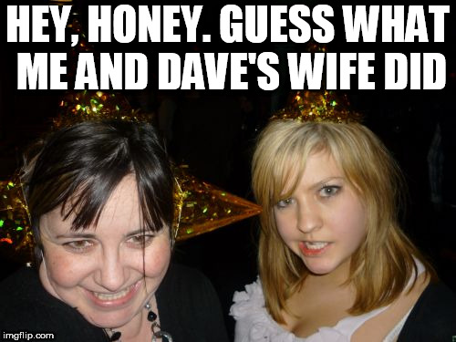 Too Drunk At Party Tina Meme | HEY, HONEY. GUESS WHAT ME AND DAVE'S WIFE DID | image tagged in memes,too drunk at party tina | made w/ Imgflip meme maker