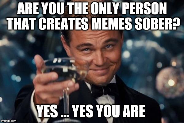 Leonardo Dicaprio Cheers Meme | ARE YOU THE ONLY PERSON THAT CREATES MEMES SOBER? YES ... YES YOU ARE | image tagged in memes,leonardo dicaprio cheers | made w/ Imgflip meme maker