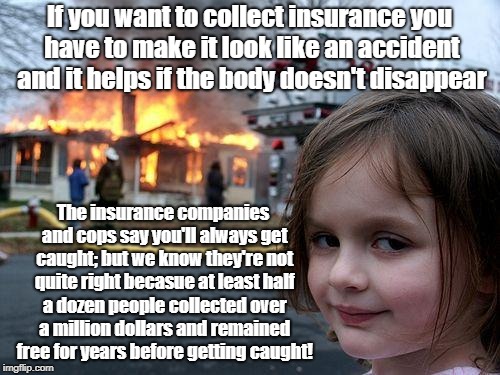 Disaster Girl | If you want to collect insurance you have to make it look like an accident and it helps if the body doesn't disappear; The insurance companies and cops say you'll always get caught; but we know they're not quite right becasue at least half a dozen people collected over a million dollars and remained free for years before getting caught! | image tagged in memes,disaster girl | made w/ Imgflip meme maker