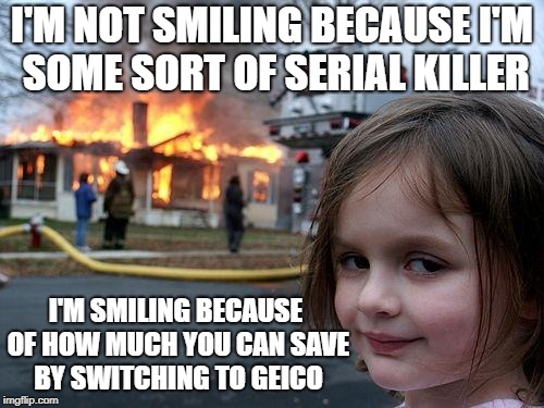 Disaster Girl Meme | I'M NOT SMILING BECAUSE I'M SOME SORT OF SERIAL KILLER; I'M SMILING BECAUSE OF HOW MUCH YOU CAN SAVE BY SWITCHING TO GEICO | image tagged in memes,disaster girl | made w/ Imgflip meme maker