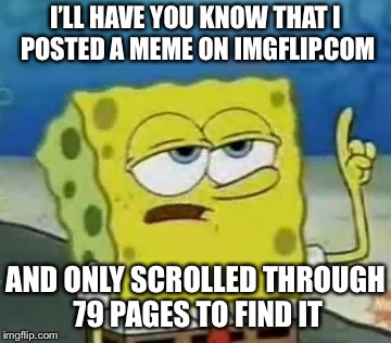 I'll Have You Know Spongebob Meme | I’LL HAVE YOU KNOW THAT I POSTED A MEME ON IMGFLIP.COM AND ONLY SCROLLED THROUGH 79 PAGES TO FIND IT | image tagged in memes,ill have you know spongebob | made w/ Imgflip meme maker