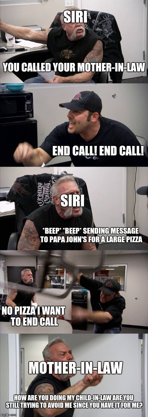 American Chopper Argument |  SIRI; YOU CALLED YOUR MOTHER-IN-LAW; END CALL! END CALL! SIRI; *BEEP* *BEEP* SENDING MESSAGE TO PAPA JOHN'S FOR A LARGE PIZZA; NO PIZZA I WANT TO END CALL; MOTHER-IN-LAW; HOW ARE YOU DOING MY CHILD-IN-LAW ARE YOU STILL TRYING TO AVOID ME SINCE YOU HAVE IT FOR ME? | image tagged in memes,american chopper argument,siri,papa johns | made w/ Imgflip meme maker