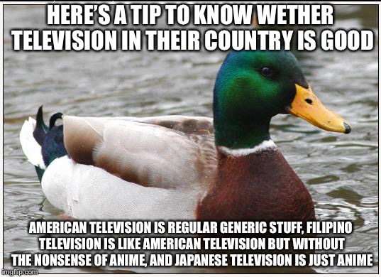 Now you know :) | HERE’S A TIP TO KNOW WETHER TELEVISION IN THEIR COUNTRY IS GOOD; AMERICAN TELEVISION IS REGULAR GENERIC STUFF, FILIPINO TELEVISION IS LIKE AMERICAN TELEVISION BUT WITHOUT THE NONSENSE OF ANIME, AND JAPANESE TELEVISION IS JUST ANIME | image tagged in memes,actual advice mallard,television,tips | made w/ Imgflip meme maker