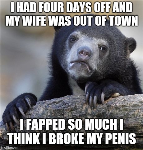 Don't judge me, I needed badly to unwind  lol  | I HAD FOUR DAYS OFF AND MY WIFE WAS OUT OF TOWN; I FAPPED SO MUCH I THINK I BROKE MY PENIS | image tagged in memes,confession bear,jbmemegeek,fapping,masturbation,nsfw | made w/ Imgflip meme maker