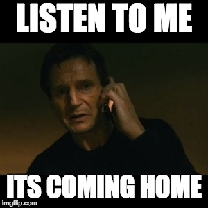 Liam Neeson Taken | LISTEN TO ME; ITS COMING HOME | image tagged in memes,liam neeson taken | made w/ Imgflip meme maker