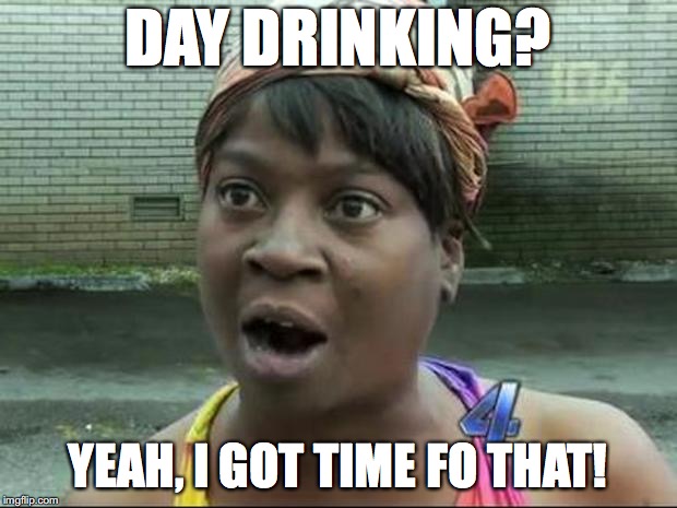 Ain't Nobody Got Time for That | DAY DRINKING? YEAH, I GOT TIME FO THAT! | image tagged in ain't nobody got time for that | made w/ Imgflip meme maker