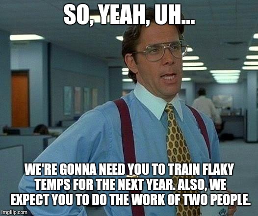 The "benefits" of being a reliable employee | SO, YEAH, UH... WE'RE GONNA NEED YOU TO TRAIN FLAKY TEMPS FOR THE NEXT YEAR. ALSO, WE EXPECT YOU TO DO THE WORK OF TWO PEOPLE. | image tagged in memes,that would be great,work,boss,scumbag boss,coworkers | made w/ Imgflip meme maker