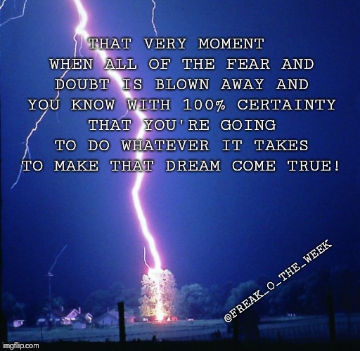THAT VERY MOMENT WHEN ALL OF THE FEAR AND DOUBT IS BLOWN AWAY AND YOU KNOW WITH 100% CERTAINTY THAT YOU'RE GOING TO DO WHATEVER IT TAKES TO MAKE THAT DREAM COME TRUE! @FREAK_O_THE_WEEK | image tagged in bam | made w/ Imgflip meme maker