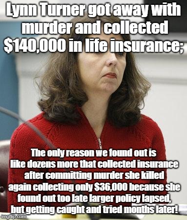 Can't Quit Murdering For Life Insurance While Ahead  | Lynn Turner got away with murder and collected $140,000 in life insurance;; The only reason we found out is like dozens more that collected insurance after committing murder she killed again collecting only $36,000 because she found out too late larger policy lapsed, but getting caught and tried months later! | image tagged in life insurance,fraud,crime profiteering,crime,murder | made w/ Imgflip meme maker
